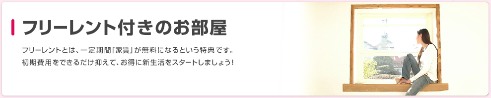 フリーレント付きのお部屋 フリーレントとは、一定期間「家賃」が無料になるという特典です。初期費用をできるだけ抑えて、お得に新生活をスタートしましょう！