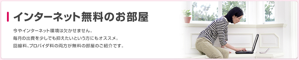 インターネット無料のお部屋 今やインターネット環境は欠かせません。毎月の出費を少しでも抑えたいという方にもオススメ。回線料、プロバイダ料の両方が無料の部屋のご紹介です。