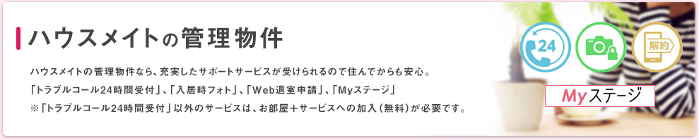 ハウスメイトの管理物件なら、充実したサポートサービスが受けられるので住んでからも安心。 「トラブルコール24時間受付」、「入居時フォト」、「Web退室申請」、「Myステージ」 ※「トラブルコール24時間受付」以外のサービスは、お部屋＋サービスへの加入（無料）が必要です。