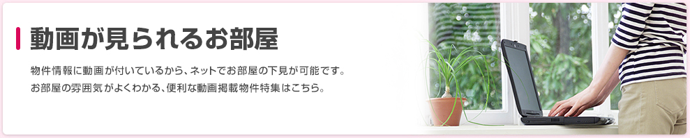 動画が見られるお部屋 物件情報に動画が付いているから、ネットでお部屋の下見が可能です。お部屋の雰囲気がよくわかる、便利な動画掲載物件特集はこちら。