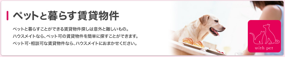 ペットと暮らす賃貸物件 ペットと暮らすことができる賃貸物件探しは意外と難しいもの。ハウスメイトなら、ペット可の賃貸物件を簡単に探すことができます。ペット可・相談可な賃貸物件なら、ハウスメイトにおまかせください。