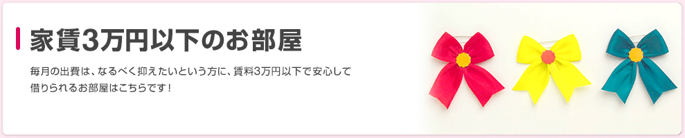 家賃3万円以下のお部屋 毎月の出費は、なるべく抑えたいという方に、賃料3万円以下で安心して借りられるお部屋はこちらです！