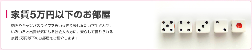 家賃5万円以下のお部屋 勉強やキャンパスライフを思いっきり楽しみたい学生さんや、いろいろと出費が気になる社会人の方に、安心して借りられる家賃5万円以下のお部屋をご紹介します！