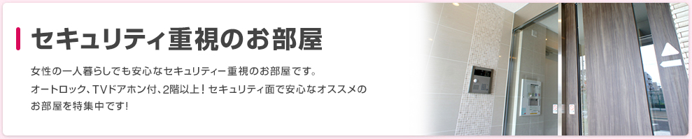 セキュリティ重視のお部屋 女性の一人暮らしでも安心なセキュリティー重視のお部屋です。オートロック、TVドアホン付、2階以上！セキュリティ面で安心なオススメのお部屋を特集中です！