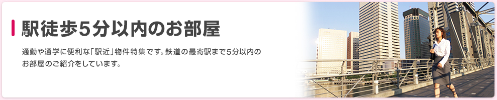 駅徒歩5分以内のお部屋 通勤や通学に便利な「駅近」物件特集です。鉄道の最寄駅まで5分以内の
お部屋のご紹介をしています。