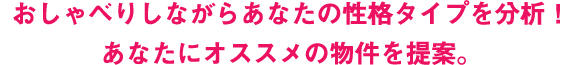 おしゃべりしながらあなたの性格タイプを分析！ あなたにオススメの物件を提案。