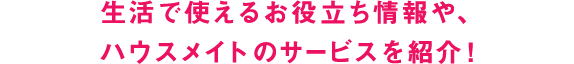 生活で使えるお役立ち情報や、ハウスメイトのサービスを紹介！