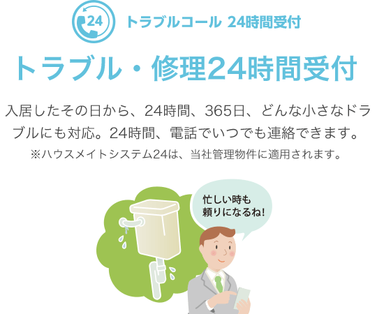 トラブルコール 24時間受付　トラブル・修理24時間受付　入居したその日から、24時間、365日、どんな小さなドラブルにも対応。24時間、電話でいつでも連絡できます。※ハウスメイトシステム24は、当社管理物件に適用されます。