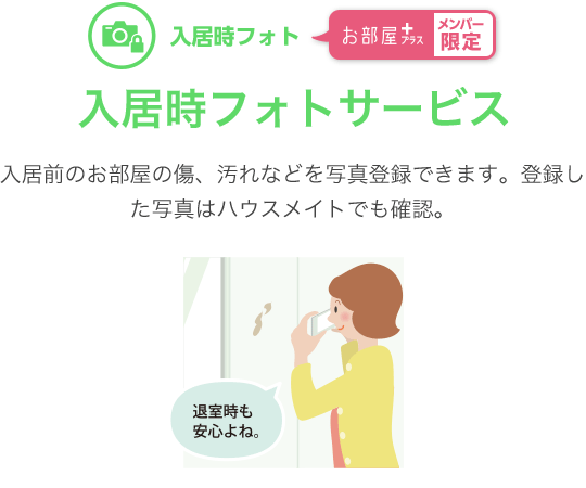 入居時フォト お部屋プラスメンバー限定　入居時フォトサービス　入居前のお部屋の傷、汚れなどを写真登録できます。登録した写真はハウスメイトでも確認。退室時の解約精算がスムーズです。