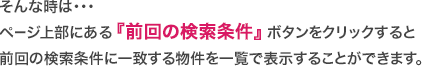 そんな時は・・・ページ上部にある『前回の検索条件』ボタンをクリックすると前回の検索条件に一致する物件を一覧で表示することができます。