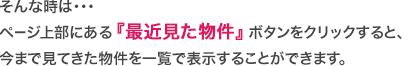 そんな時は・・・
ページ上部にある『最近見た物件』ボタンをクリックすると、
今まで見てきた物件を一覧で表示することができます。