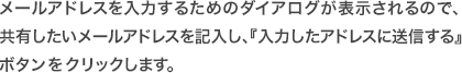 メールアドレスを入力するためのダイアログが表示されるので、
共有したいメールアドレスを記入し、『入力したアドレスに送信する』ボタンをクリックします。
