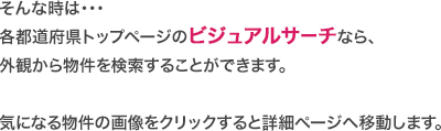 そんな時は・・・
各都道府県トップページのビジュアルサーチなら、
外観から物件を検索することができます。気になる物件の画像をクリックすると詳細ページへ移動します。
