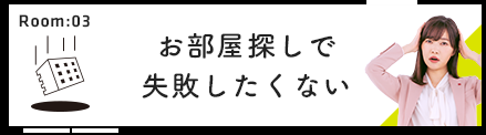 Room:03 お部屋探しで失敗したくない