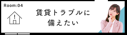 Room:04 賃貸トラブルに備えたい