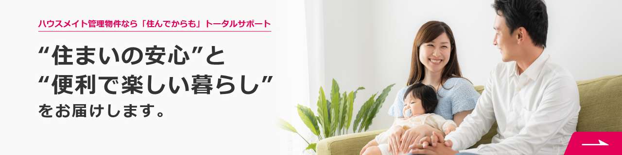 ハウスメイト管理物件なら「住んでからも」トータルサポート　“住まいの安心”と“便利で楽しい暮らし”をお届けします。