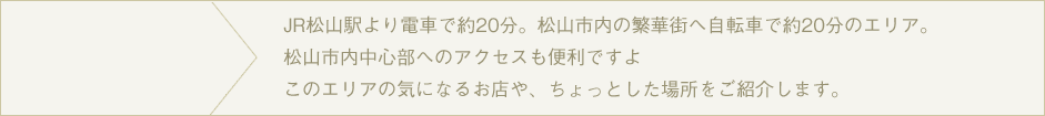 JR松山駅より電車で約20分。松山市内の繁華街へ自転車で約20分のエリア。松山市内中心部へのアクセスも便利ですよこのエリアの気になるお店や、ちょっとした場所をご紹介します。