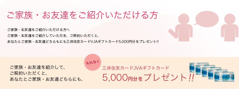 ご家族・お友達をご紹介いただける方へご家族・お友達をご紹介していただき、ご契約いただくと、あなたとご家族・お友達どちらもにも三井住友カードVJAギフトカード5,000円分をプレゼント!!