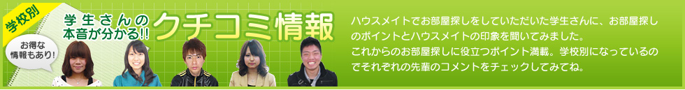 お得な情報もあり！学校別　学生さんの本音がわかる!!クチコミ情報　ハウスメイトでお部屋探しをしていただいた学生さんに、お部屋探しのポイントとハウスメイトの印象を聞いてみました。これからのお部屋探しに役立つポイント満載。学校別になっているのでそれぞれの先輩のコメントをチェックしてみてね。