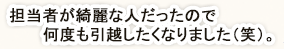 担当者が綺麗な人だったので何度も引っ越したくなりました(笑)。