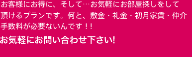 お客様にお得に、そして・・お気軽にお部屋探しをして頂けるプランです。何と、敷金・礼金・初月家賃・仲介手数料費が必要ないんです！！ハウスメイトでしか見つける事が出来ない商品。皆さん♪必見ですよ。お気軽にお問い合わせ下さい!