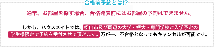 合格前予約とは！？ 通常、お部屋を探す場合、合格発表前にはお部屋の予約はできません。しかしハウスメイトでは、松山市及び周辺の大学・短大・専門学校ご入学予定の学生様限定で予約を受付させて頂きます。万が一、不合格となってもキャンセルが可能です。