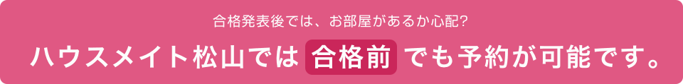 合格発表前では、お部屋があるか心配？ ハウスメイト松山では合格前でも予約が可能です。