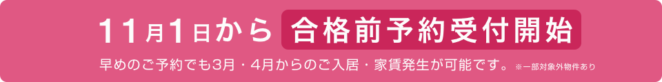 11月1日から合格前予約受付開始 早めのご予約でも3月・4月からのご入居・家賃発生が可能です。※一部対象外物件あり