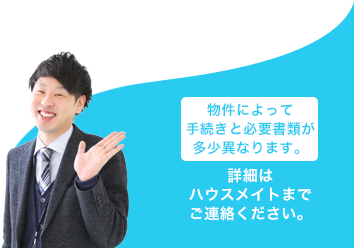 物件によって手続きと必要書類が多少異なります。 詳細はハウスメイトまでご連絡ください。