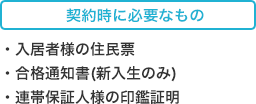 契約時に必要なもの ・入居者様の住民票 ・合格通知書(新入生のみ) ・連帯保証人様の印鑑証明