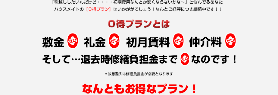 「引越ししたいんだけど・・・・初期費用なんとか安くならないかな～」と悩んでるあなた！ハウスメイトの【０得プラン】はいかががでしょう！なんとご好評につき継続中です！！【０得プラン】とは敷金0 礼金0 初月賃料１ヶ月分0 仲介料0 そして・・・＊退去時修繕負担金まで0なのです！＊故意過失は修繕負担金が必要となります なんともお得なプラン！