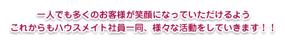 一人でも多くのお客様が笑顔になっていただけるよう
これからもハウスメイト社員一同、様々な活動をしていきます！！