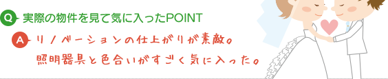 Q.実際の物件を見て気に入ったPOINT A.リノベーションの仕上がりが素敵。照明器具と色合いがすごく気に入った。