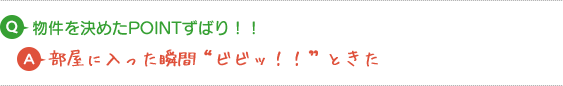 Q.物件を決めたPOINTずばり！！ A.部屋に入った瞬間“ビビッ！！”ときた