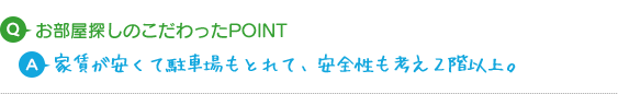 Q.お部屋探しのこだわったPOINT A.家賃が安くて駐車場もとれて、2階以上を希望しました