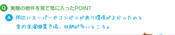 Q.実際の物件を見て気に入ったPOINT A.周辺にスーパーやコンビニがあり環境がよかったのと室内洗濯機置き場、収納が多いところが気に入りました。