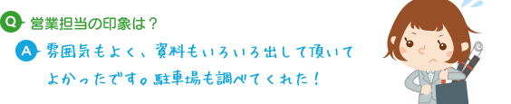 Q.営業担当の印象は？ A.雰囲気もよく、資料もいろいろ出して頂いてよかったです。駐車場も調べてくれた！