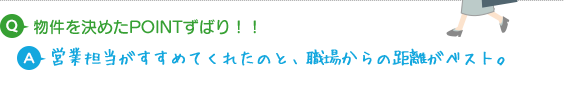 Q.物件を決めたPOINTずばり！！ A.営業担当がすすめてくれたのと、職場からの距離がベストでした。