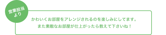 営業担当より かわいくお部屋をアレンジされるのを楽しみにしてます。また素敵なお部屋が仕上がったら教えて下さいね！