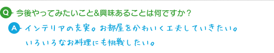 Q.今後やってみたいこと&興味あることは何ですか？A.インテリアの充実。お部屋をかわいく工夫していきたい。いろいろなお料理にも挑戦したいです。