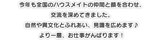 今年も全国のハウスメイトの仲間と顔を合わせ、交流を深めてきました。自然や異文化とふれあい、見識を広めます♪より一層、お仕事がんばります！