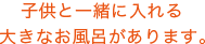 子供と一緒に入れる大きなお風呂があります。