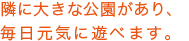 隣に大きな公園があり、毎日元気に遊べます。