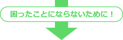 困ったことにならないために！