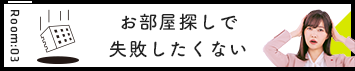 Room:03 お部屋探しで失敗したくない