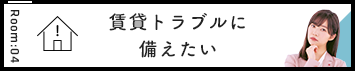 Room:04 賃貸トラブルに備えたい