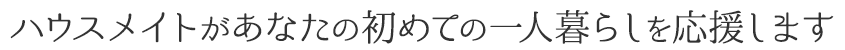 ハウスメイトがあなたの初めての一人暮らしを応援します